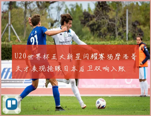 U20世界杯五大新星闪耀赛场摩洛哥天才表现抢眼日本后卫双响入账