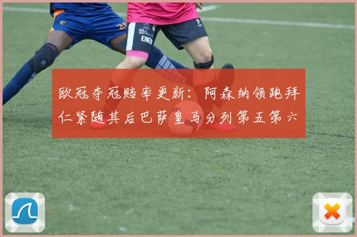欧冠夺冠赔率更新：阿森纳领跑拜仁紧随其后巴萨皇马分列第五第六位
