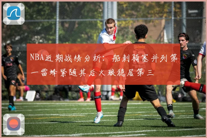 NBA近期战绩分析：船刺骑塞并列第一雷蜂紧随其后火狼稳居第三
