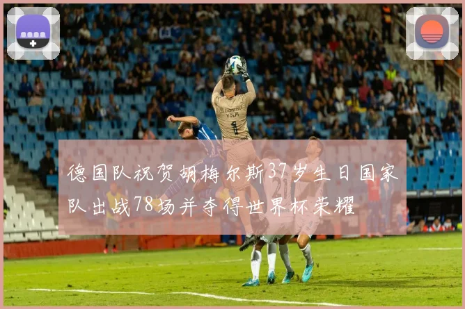 德国队祝贺胡梅尔斯37岁生日国家队出战78场并夺得世界杯荣耀