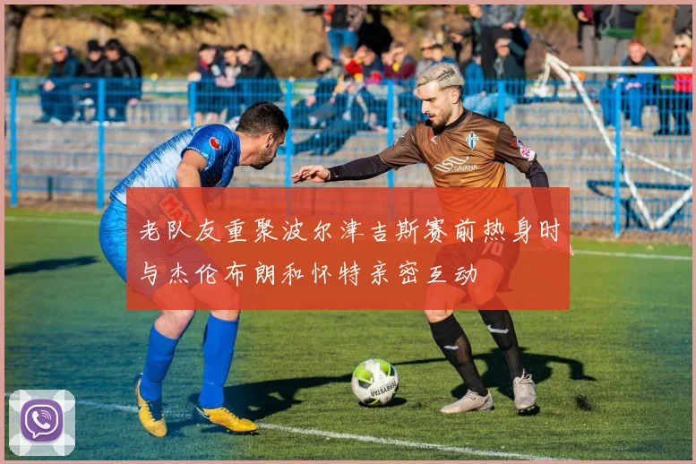 老队友重聚波尔津吉斯赛前热身时与杰伦布朗和怀特亲密互动