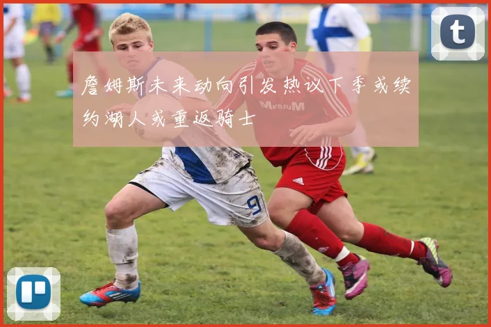 詹姆斯未来动向引发热议下季或续约湖人或重返骑士