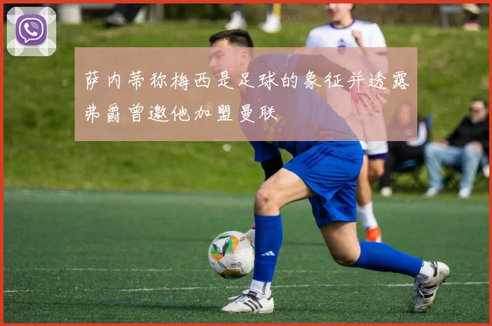 萨内蒂称梅西是足球的象征并透露弗爵曾邀他加盟曼联