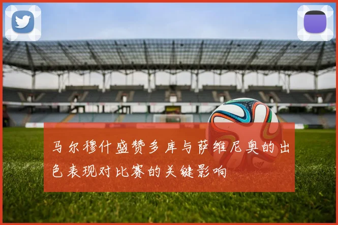 马尔穆什盛赞多库与萨维尼奥的出色表现对比赛的关键影响