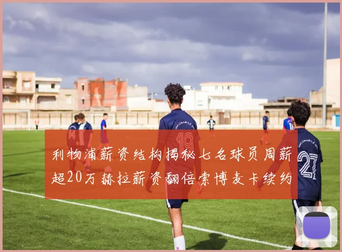 利物浦薪资结构揭秘七名球员周薪超20万赫拉薪资翻倍索博麦卡续约待定