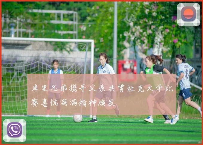 库里兄弟携手父亲共赏杜克大学比赛喜悦满满精神焕发