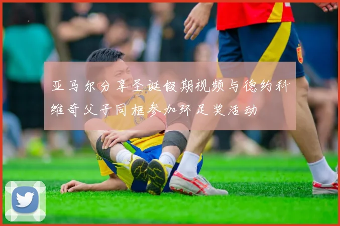 亚马尔分享圣诞假期视频与德约科维奇父子同框参加环足奖活动