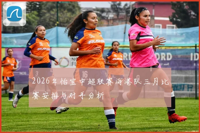 2026年怡宝中超联赛海港队三月比赛安排与对手分析