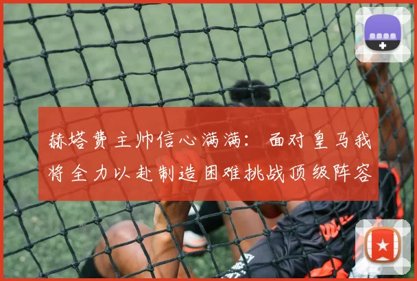 赫塔费主帅信心满满：面对皇马我将全力以赴制造困难挑战顶级阵容