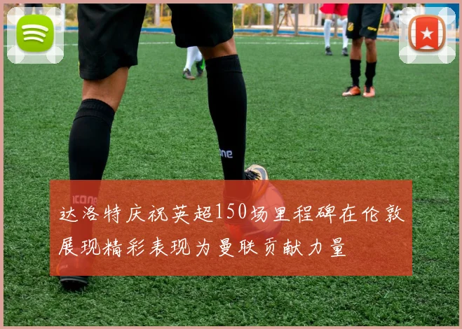 达洛特庆祝英超150场里程碑在伦敦展现精彩表现为曼联贡献力量