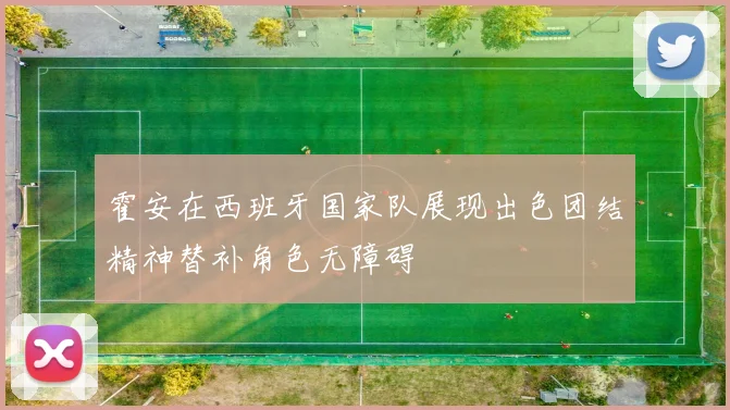 霍安在西班牙国家队展现出色团结精神替补角色无障碍